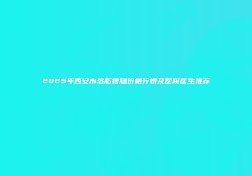 2025年西安市溶脂瘦腿价格行情及医院医生推荐