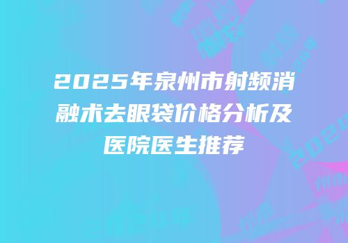 2025年泉州市射频消融术去眼袋价格分析及医院医生推荐