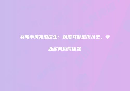 襄阳市黄亮谊医生：精湛耳部整形技艺，专业服务赢得信赖
