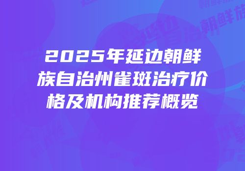 2025年延边朝鲜族自治州雀斑治疗价格及机构推荐概览