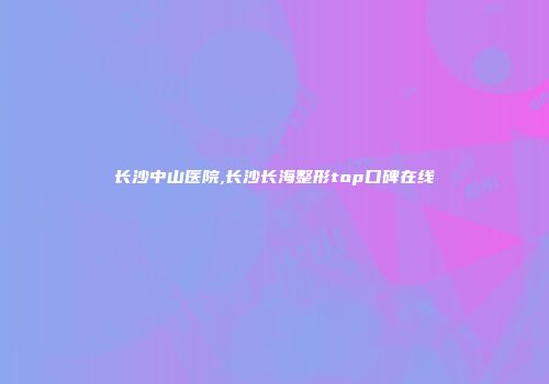 长沙中山医院,长沙长海整形top口碑在线