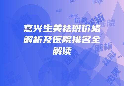 嘉兴生美祛斑价格解析及医院排名全解读