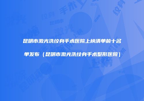 昆明市激光洗纹身手术医院上榜清单前十名单发布（昆明市激光洗纹身手术整形医院）
