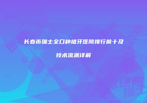长春市瑞士全口种植牙医院排行前十及技术流派详解