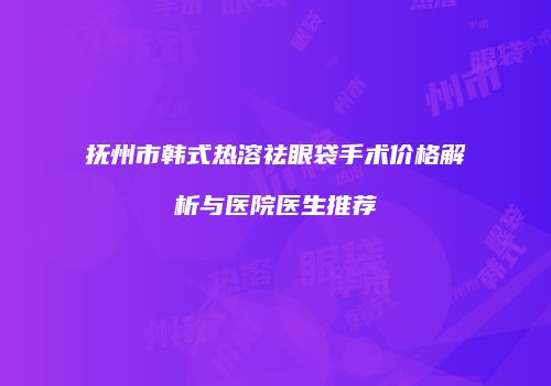 抚州市韩式热溶祛眼袋手术价格解析与医院医生推荐
