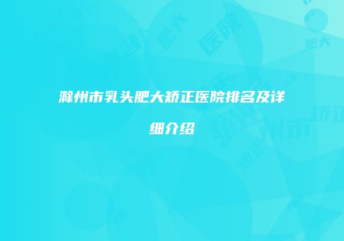 滁州市乳头肥大矫正医院排名及详细介绍