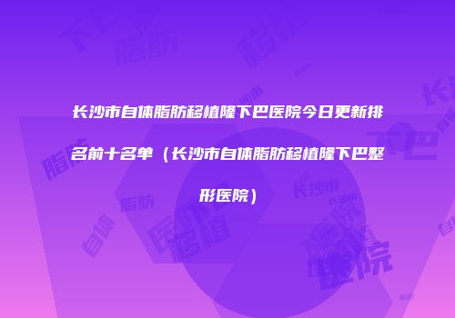 长沙市自体脂肪移植隆下巴医院今日更新排名前十名单（长沙市自体脂肪移植隆下巴整形医院）