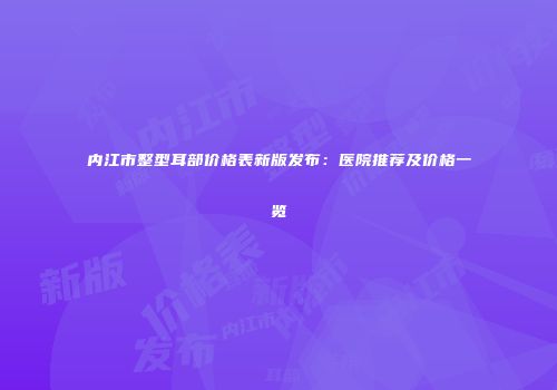 内江市整型耳部价格表新版发布：医院推荐及价格一览