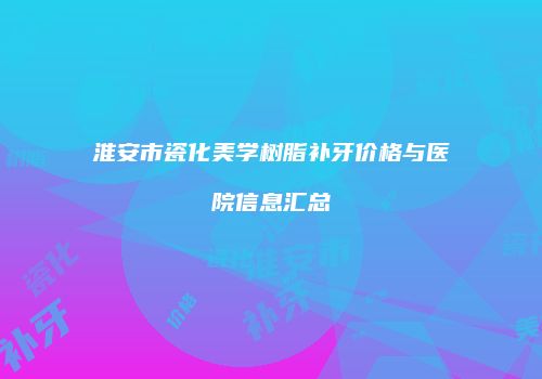 淮安市瓷化美学树脂补牙价格与医院信息汇总