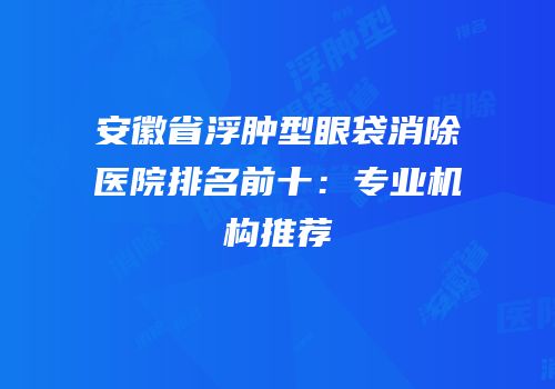 安徽省浮肿型眼袋消除医院排名前十：专业机构推荐