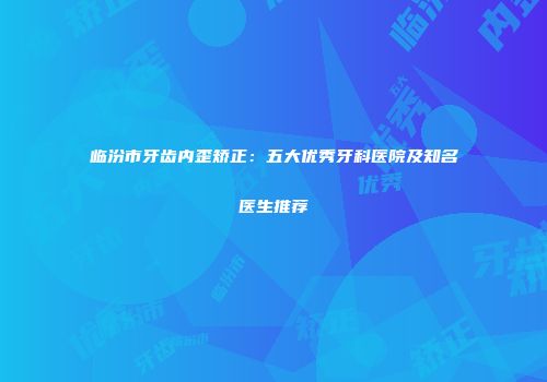 临汾市牙齿内歪矫正：五大优秀牙科医院及知名医生推荐