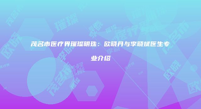 茂名市医疗界璀璨明珠：欧晓丹与李晓斌医生专业介绍