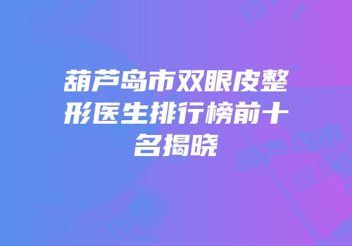 葫芦岛市双眼皮整形医生排行榜前十名揭晓