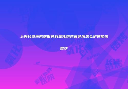 上海长征医院整形外科氧化锆烤瓷牙后怎么护理能恢复快