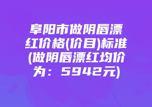 阜阳市做阴唇漂红价格(价目)标准(做阴唇漂红均价为：5942元)