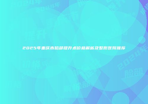 2025年重庆市脸部提升术价格解析及整形医院推荐