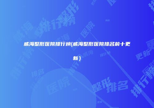 威海整形医院排行榜(威海整形医院排名前十更新）