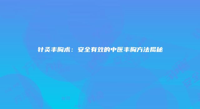 针灸丰胸术：安全有效的中医丰胸方法揭秘