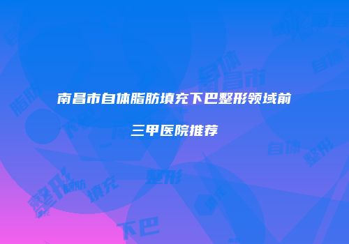 南昌市自体脂肪填充下巴整形领域前三甲医院推荐