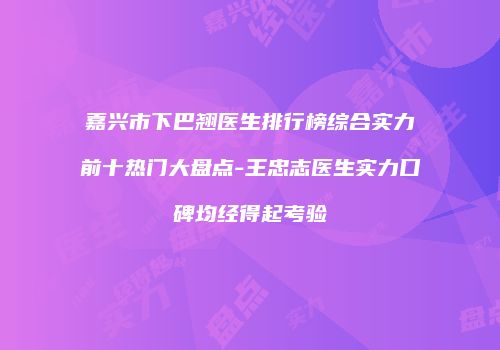 嘉兴市下巴翘医生排行榜综合实力前十热门大盘点-王忠志医生实力口碑均经得起考验