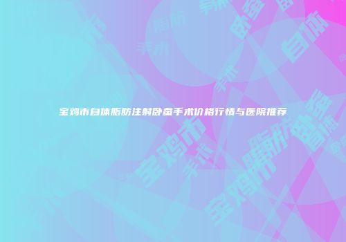 宝鸡市自体脂肪注射卧蚕手术价格行情与医院推荐