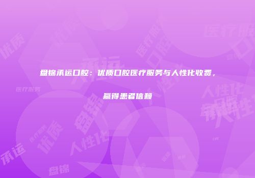 盘锦承运口腔：优质口腔医疗服务与人性化收费，赢得患者信赖
