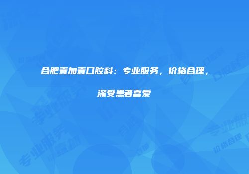 合肥壹加壹口腔科：专业服务，价格合理，深受患者喜爱