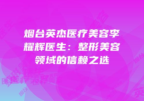 烟台英杰医疗美容李耀辉医生：整形美容领域的信赖之选