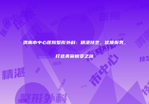 渭南市中心医院整形外科：精湛技艺，优质服务，打造美丽蜕变之旅