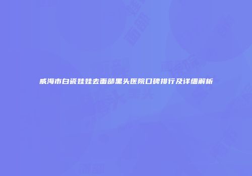 威海市白瓷娃娃去面部黑头医院口碑排行及详细解析