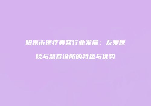 阳泉市医疗美容行业发展：友爱医院与慧春诊所的特色与优势