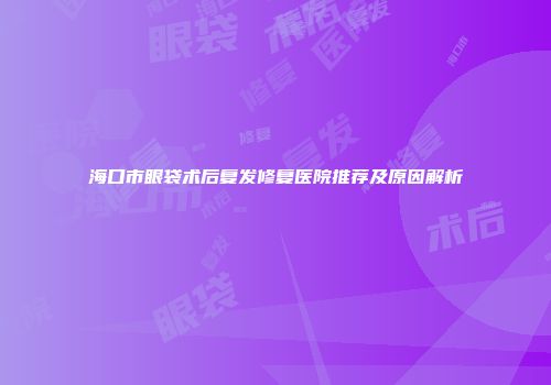 海口市眼袋术后复发修复医院推荐及原因解析