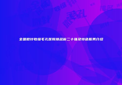 全国微针收缩毛孔医院排名前二十强及特色服务介绍