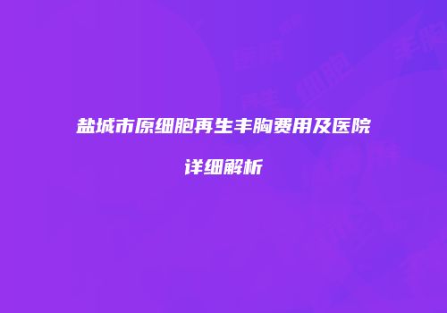 盐城市原细胞再生丰胸费用及医院详细解析