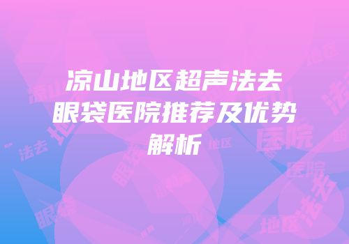 凉山地区超声法去眼袋医院推荐及优势解析