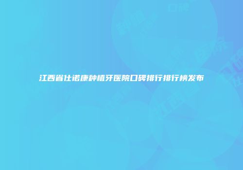 江西省仕诺康种植牙医院口碑排行排行榜发布