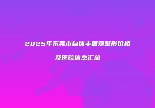 2025年东莞市自体丰面颊整形价格及医院信息汇总