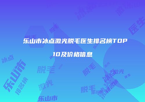 乐山市冰点激光脱毛医生排名榜TOP10及价格信息