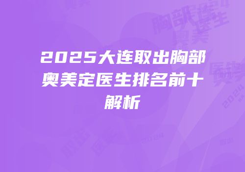 2025大连取出胸部奥美定医生排名前十解析