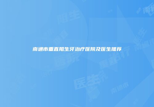 南通市垂直阻生牙治疗医院及医生推荐
