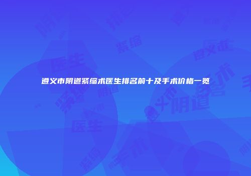 遵义市阴道紧缩术医生排名前十及手术价格一览