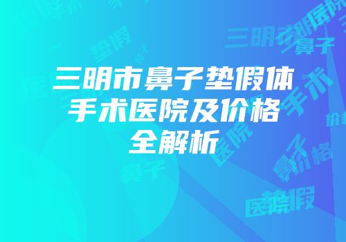三明市鼻子垫假体手术医院及价格全解析