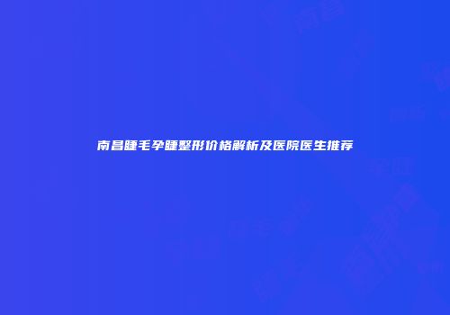 南昌睫毛孕睫整形价格解析及医院医生推荐