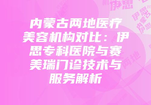 内蒙古两地医疗美容机构对比：伊思专科医院与赛美瑞门诊技术与服务解析