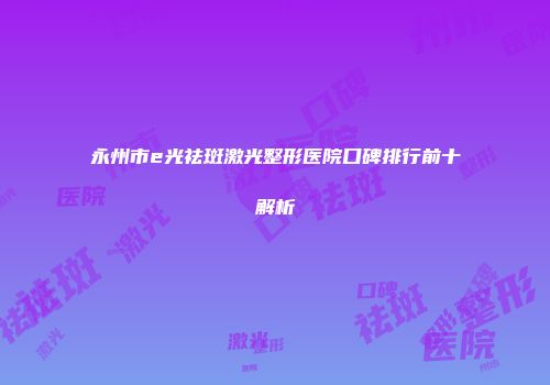 永州市e光祛斑激光整形医院口碑排行前十解析