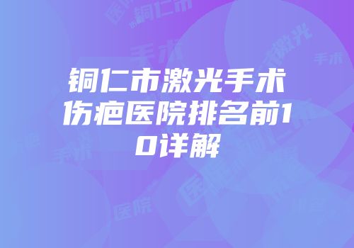 铜仁市激光手术伤疤医院排名前10详解