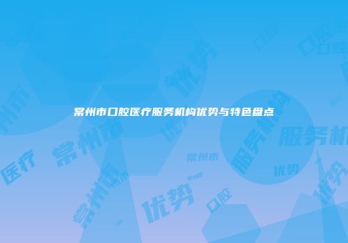 常州市口腔医疗服务机构优势与特色盘点