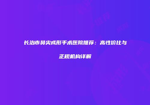 长治市鼻尖成形手术医院推荐：高性价比与正规机构详解