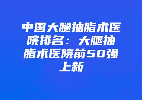 中国大腿抽脂术医院排名：大腿抽脂术医院前50强上新