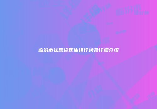 临汾市祛眼袋医生排行榜及详细介绍